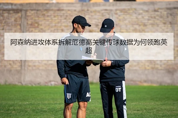 阿森纳进攻体系拆解厄德高关键传球数据为何领跑英超