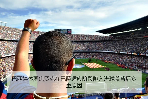 巴西媒体聚焦罗克在巴萨适应阶段陷入进球荒背后多重原因