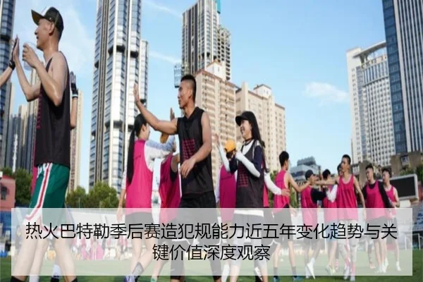 热火巴特勒季后赛造犯规能力近五年变化趋势与关键价值深度观察