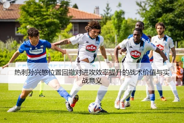 热刺孙兴慜位置回撤对进攻效率提升的战术价值与实战意义