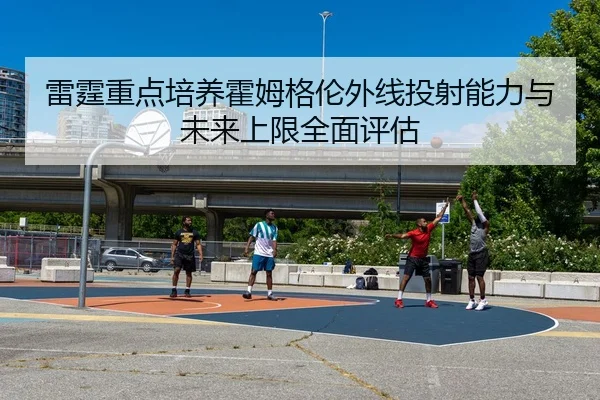 雷霆重点培养霍姆格伦外线投射能力与未来上限全面评估