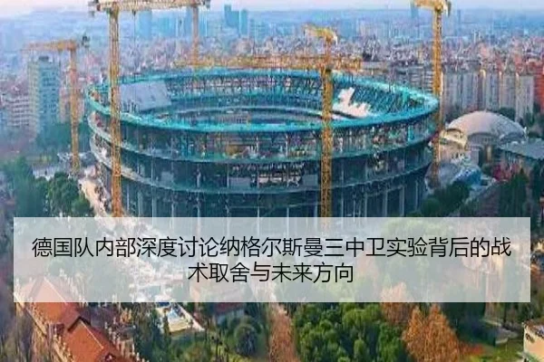 德国队内部深度讨论纳格尔斯曼三中卫实验背后的战术取舍与未来方向
