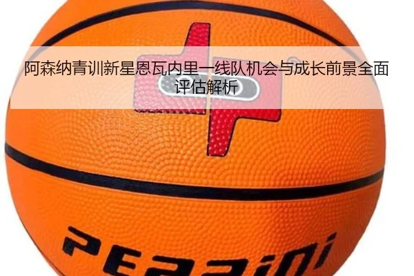 阿森纳青训新星恩瓦内里一线队机会与成长前景全面评估解析