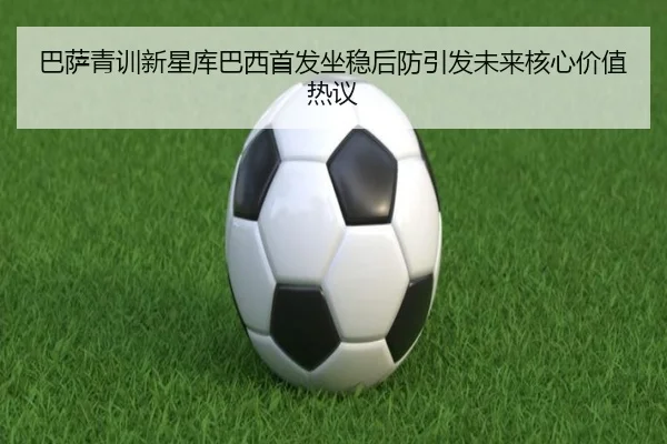 巴萨青训新星库巴西首发坐稳后防引发未来核心价值热议