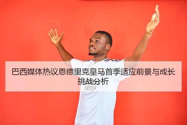 巴西媒体热议恩德里克皇马首季适应前景与成长挑战分析