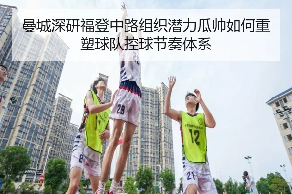 曼城深研福登中路组织潜力瓜帅如何重塑球队控球节奏体系