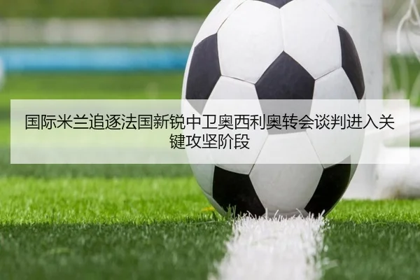 国际米兰追逐法国新锐中卫奥西利奥转会谈判进入关键攻坚阶段