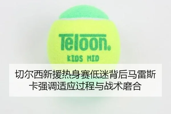 切尔西新援热身赛低迷背后马雷斯卡强调适应过程与战术磨合