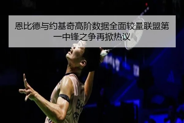 恩比德与约基奇高阶数据全面较量联盟第一中锋之争再掀热议